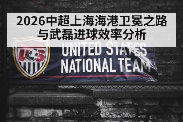 2026中超上海海港卫冕之路与武磊进球效率分析